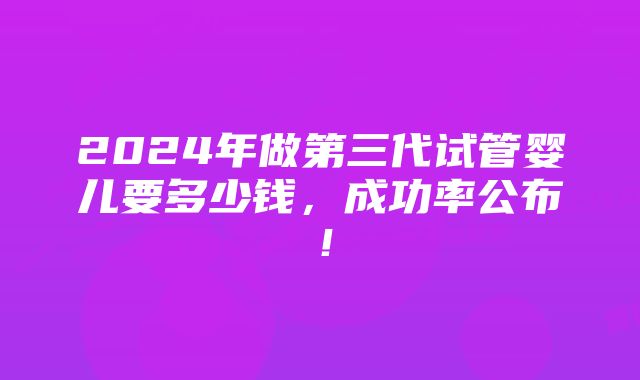 2024年做第三代试管婴儿要多少钱，成功率公布！