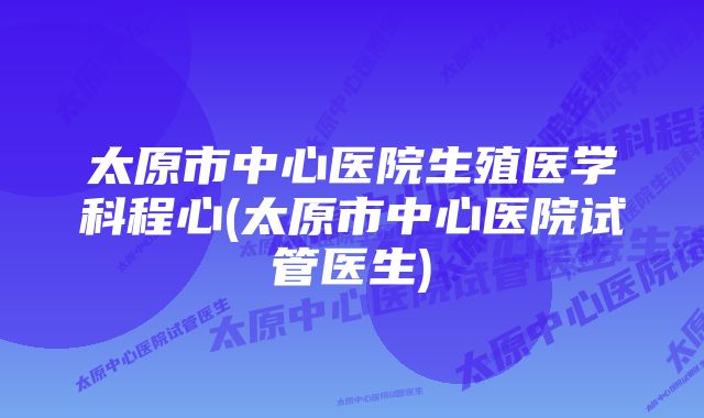 太原市中心医院生殖医学科程心(太原市中心医院试管医生)