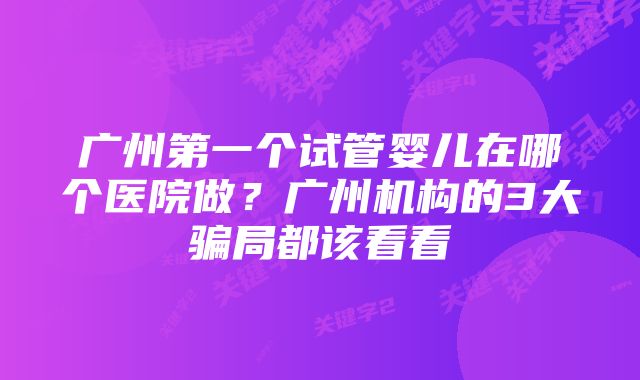 广州第一个试管婴儿在哪个医院做？广州机构的3大骗局都该看看