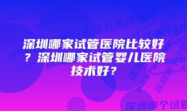 深圳哪家试管医院比较好？深圳哪家试管婴儿医院技术好？