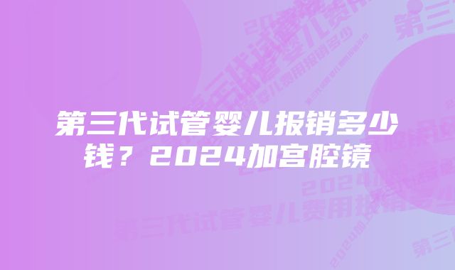 第三代试管婴儿报销多少钱？2024加宫腔镜