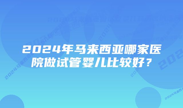 2024年马来西亚哪家医院做试管婴儿比较好？