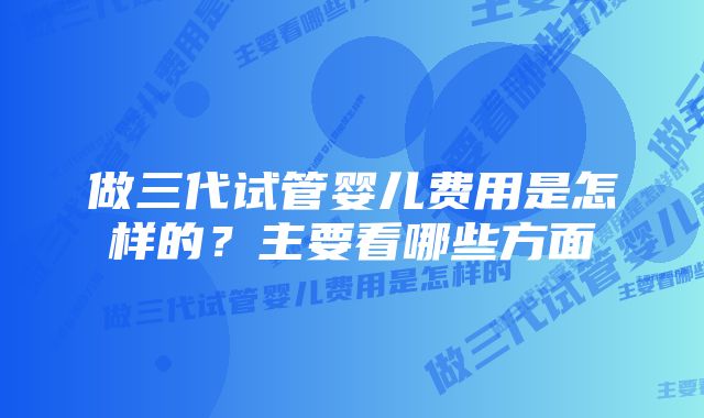 做三代试管婴儿费用是怎样的？主要看哪些方面