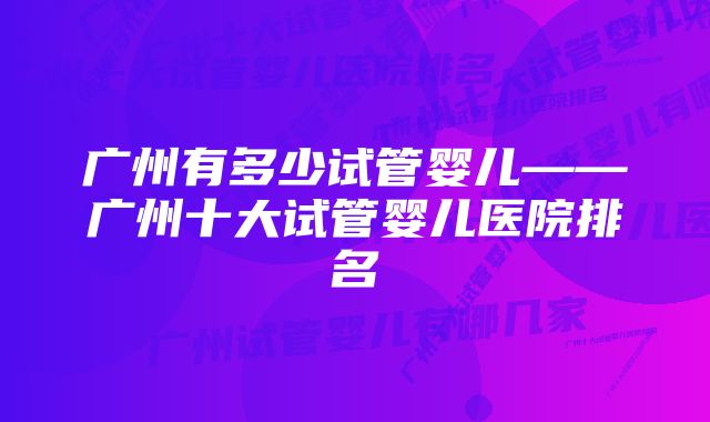 广州有多少试管婴儿——广州十大试管婴儿医院排名