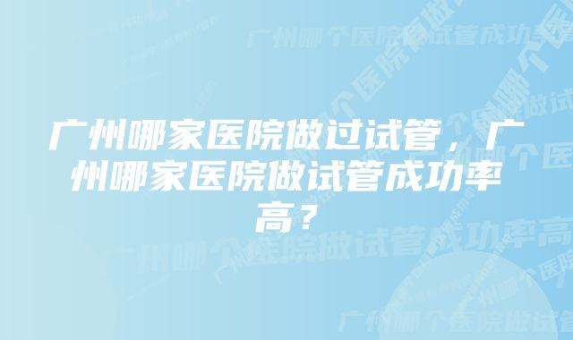 广州哪家医院做过试管，广州哪家医院做试管成功率高？