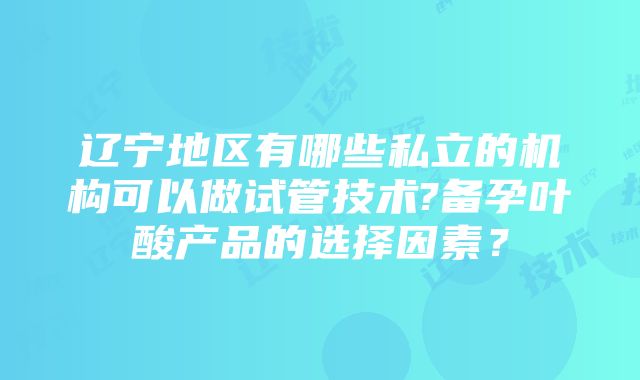 辽宁地区有哪些私立的机构可以做试管技术?备孕叶酸产品的选择因素？