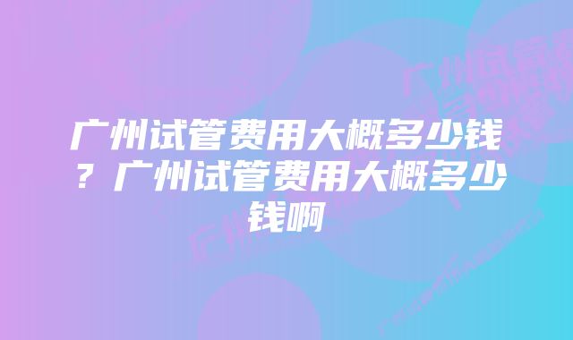 广州试管费用大概多少钱？广州试管费用大概多少钱啊