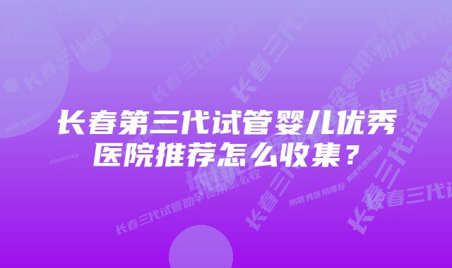 长春第三代试管婴儿优秀医院推荐怎么收集？