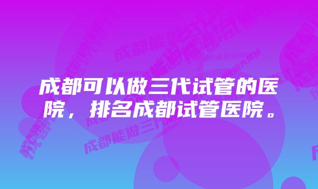 成都可以做三代试管的医院，排名成都试管医院。