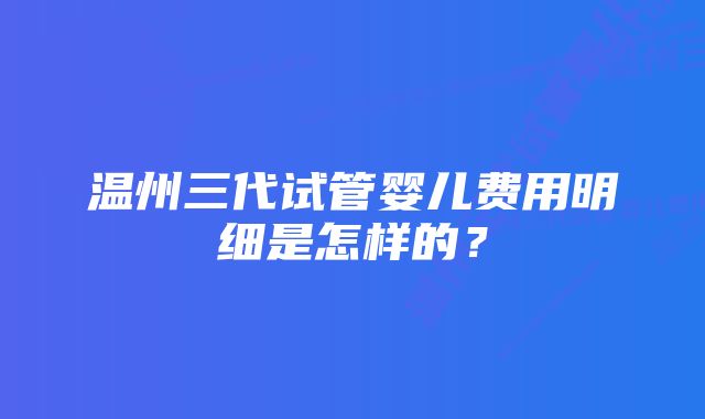 温州三代试管婴儿费用明细是怎样的？