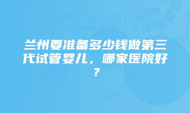 兰州要准备多少钱做第三代试管婴儿，哪家医院好？