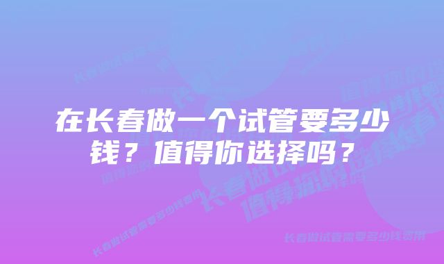 在长春做一个试管要多少钱？值得你选择吗？