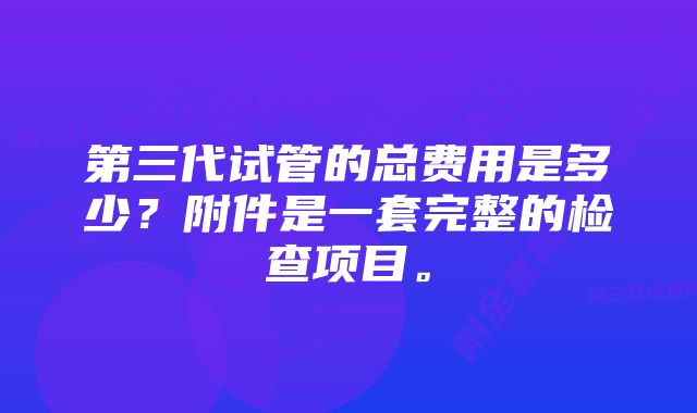 第三代试管的总费用是多少？附件是一套完整的检查项目。