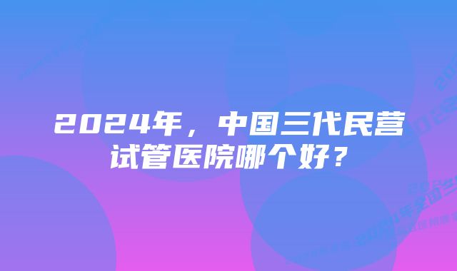 2024年，中国三代民营试管医院哪个好？