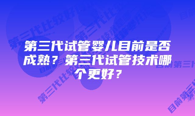 第三代试管婴儿目前是否成熟？第三代试管技术哪个更好？