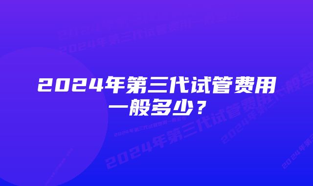 2024年第三代试管费用一般多少？