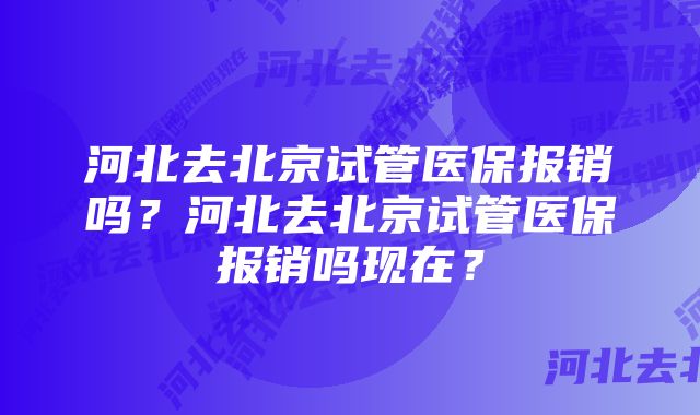 河北去北京试管医保报销吗？河北去北京试管医保报销吗现在？