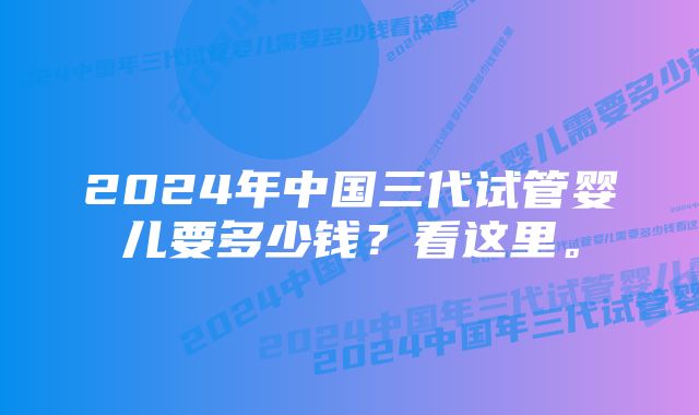 2024年中国三代试管婴儿要多少钱？看这里。