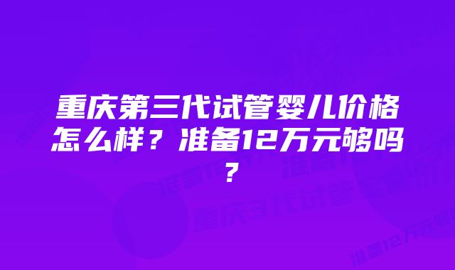 重庆第三代试管婴儿价格怎么样？准备12万元够吗？