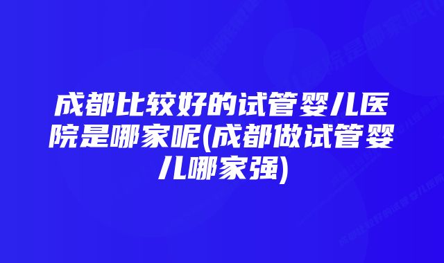 成都比较好的试管婴儿医院是哪家呢(成都做试管婴儿哪家强)