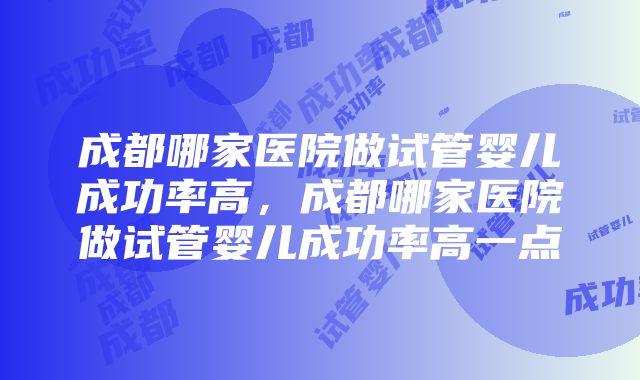 成都哪家医院做试管婴儿成功率高，成都哪家医院做试管婴儿成功率高一点