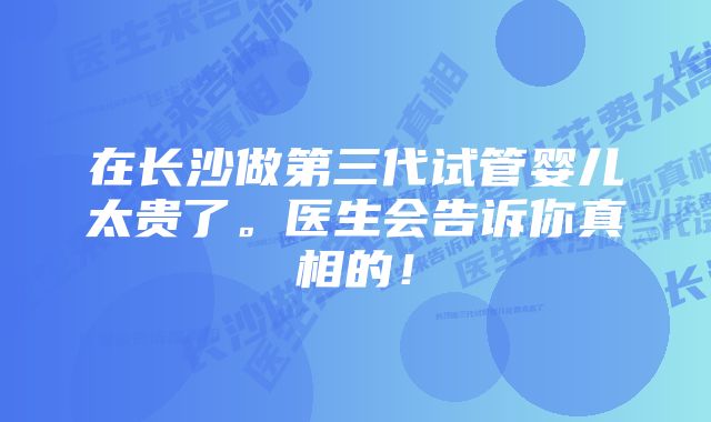 在长沙做第三代试管婴儿太贵了。医生会告诉你真相的！