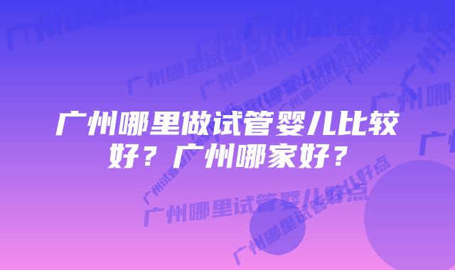 广州哪里做试管婴儿比较好？广州哪家好？