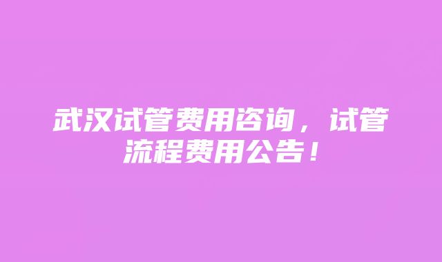 武汉试管费用咨询，试管流程费用公告！