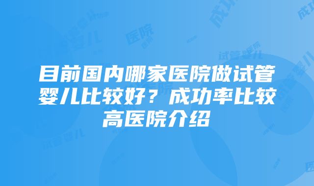 目前国内哪家医院做试管婴儿比较好？成功率比较高医院介绍