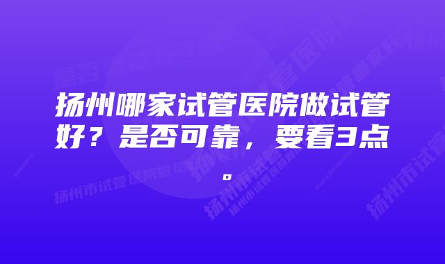 扬州哪家试管医院做试管好？是否可靠，要看3点。