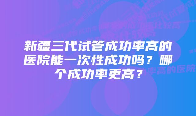 新疆三代试管成功率高的医院能一次性成功吗？哪个成功率更高？