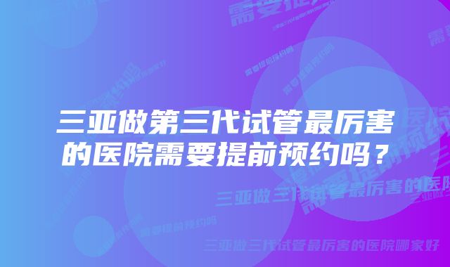 三亚做第三代试管最厉害的医院需要提前预约吗？