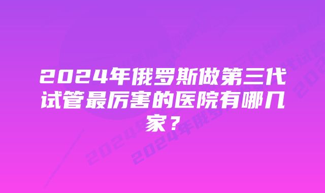 2024年俄罗斯做第三代试管最厉害的医院有哪几家？