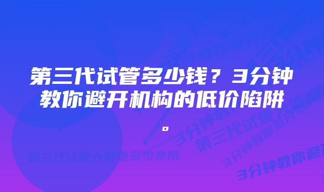 第三代试管多少钱？3分钟教你避开机构的低价陷阱。