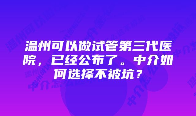 温州可以做试管第三代医院，已经公布了。中介如何选择不被坑？