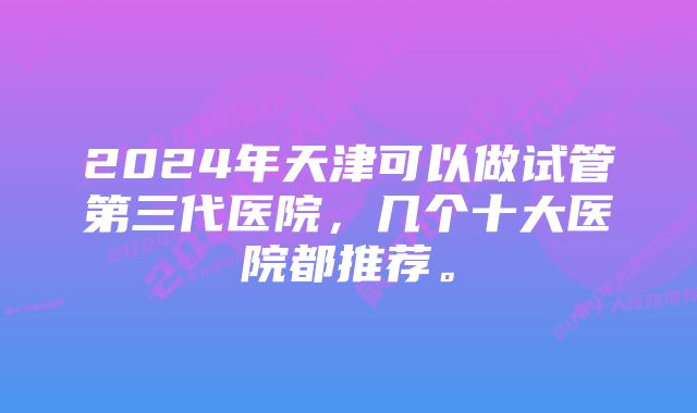 2024年天津可以做试管第三代医院，几个十大医院都推荐。