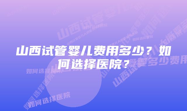 山西试管婴儿费用多少？如何选择医院？