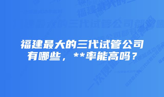 福建最大的三代试管公司有哪些，**率能高吗？