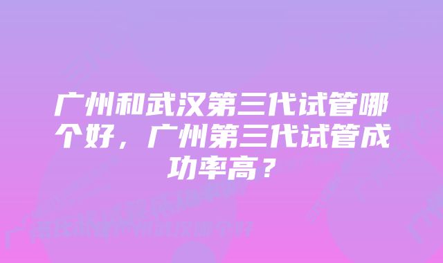 广州和武汉第三代试管哪个好，广州第三代试管成功率高？