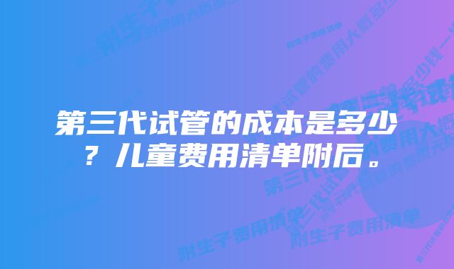 第三代试管的成本是多少？儿童费用清单附后。