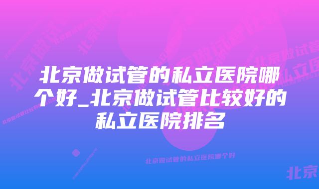 北京做试管的私立医院哪个好_北京做试管比较好的私立医院排名