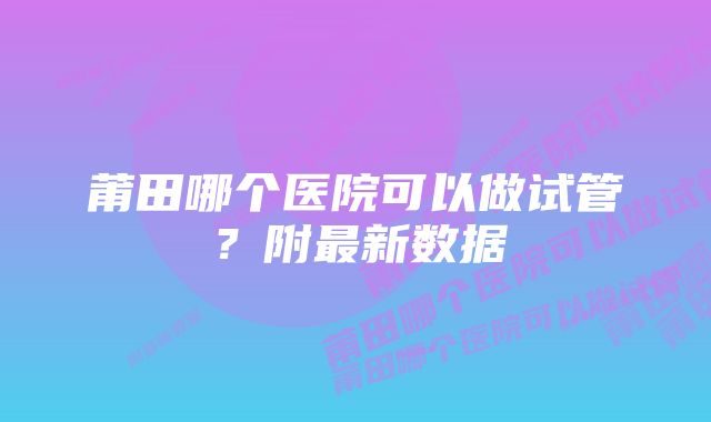 莆田哪个医院可以做试管？附最新数据