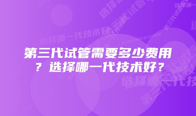 第三代试管需要多少费用？选择哪一代技术好？