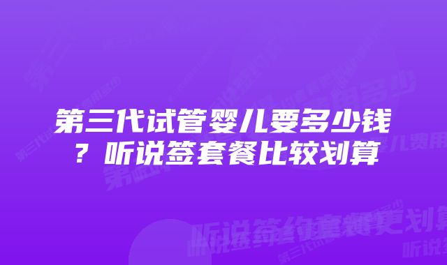 第三代试管婴儿要多少钱？听说签套餐比较划算