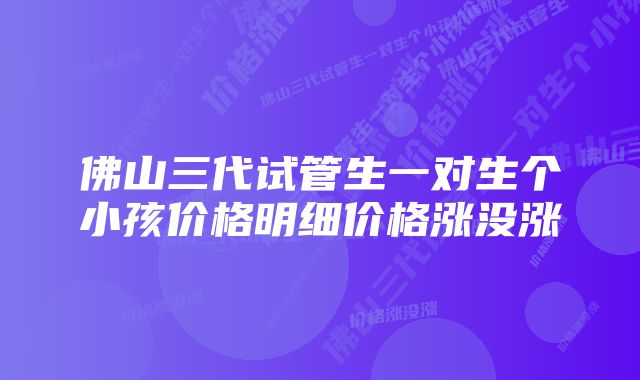 佛山三代试管生一对生个小孩价格明细价格涨没涨