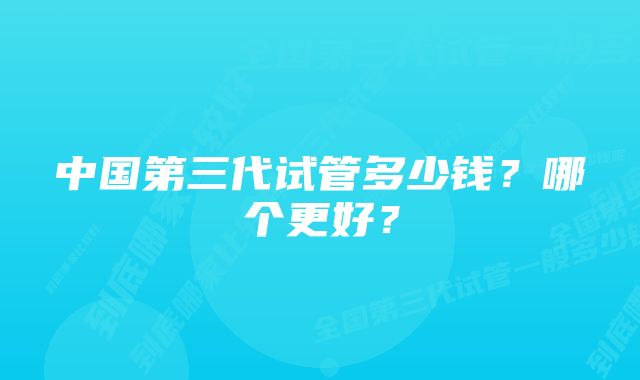 中国第三代试管多少钱？哪个更好？