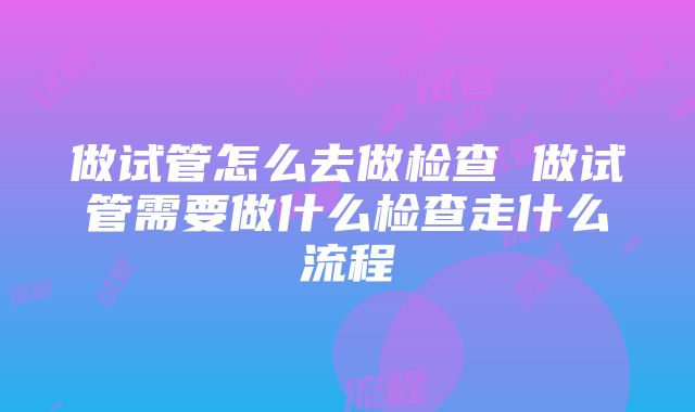 做试管怎么去做检查 做试管需要做什么检查走什么流程