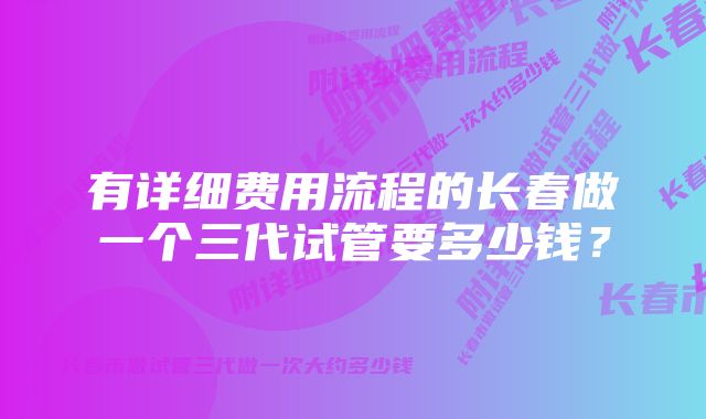 有详细费用流程的长春做一个三代试管要多少钱？