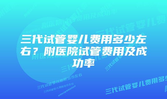 三代试管婴儿费用多少左右？附医院试管费用及成功率