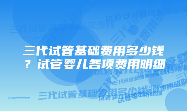 三代试管基础费用多少钱？试管婴儿各项费用明细